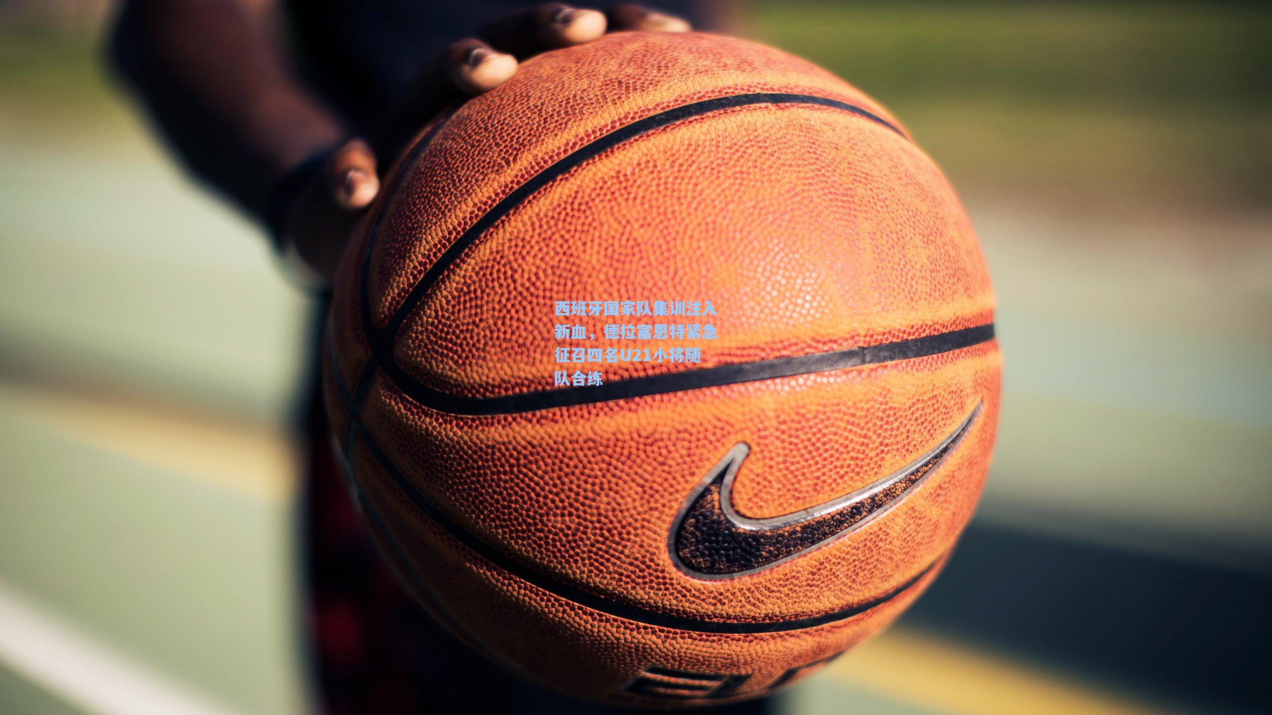 西班牙国家队集训注入新血，德拉富恩特紧急征召四名U21小将随队合练